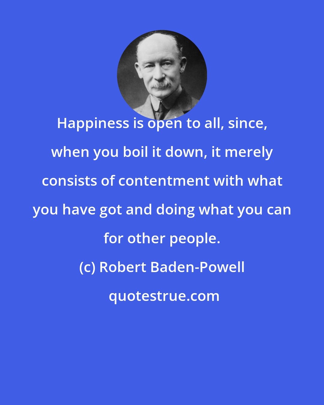 Robert Baden-Powell: Happiness is open to all, since, when you boil it down, it merely consists of contentment with what you have got and doing what you can for other people.