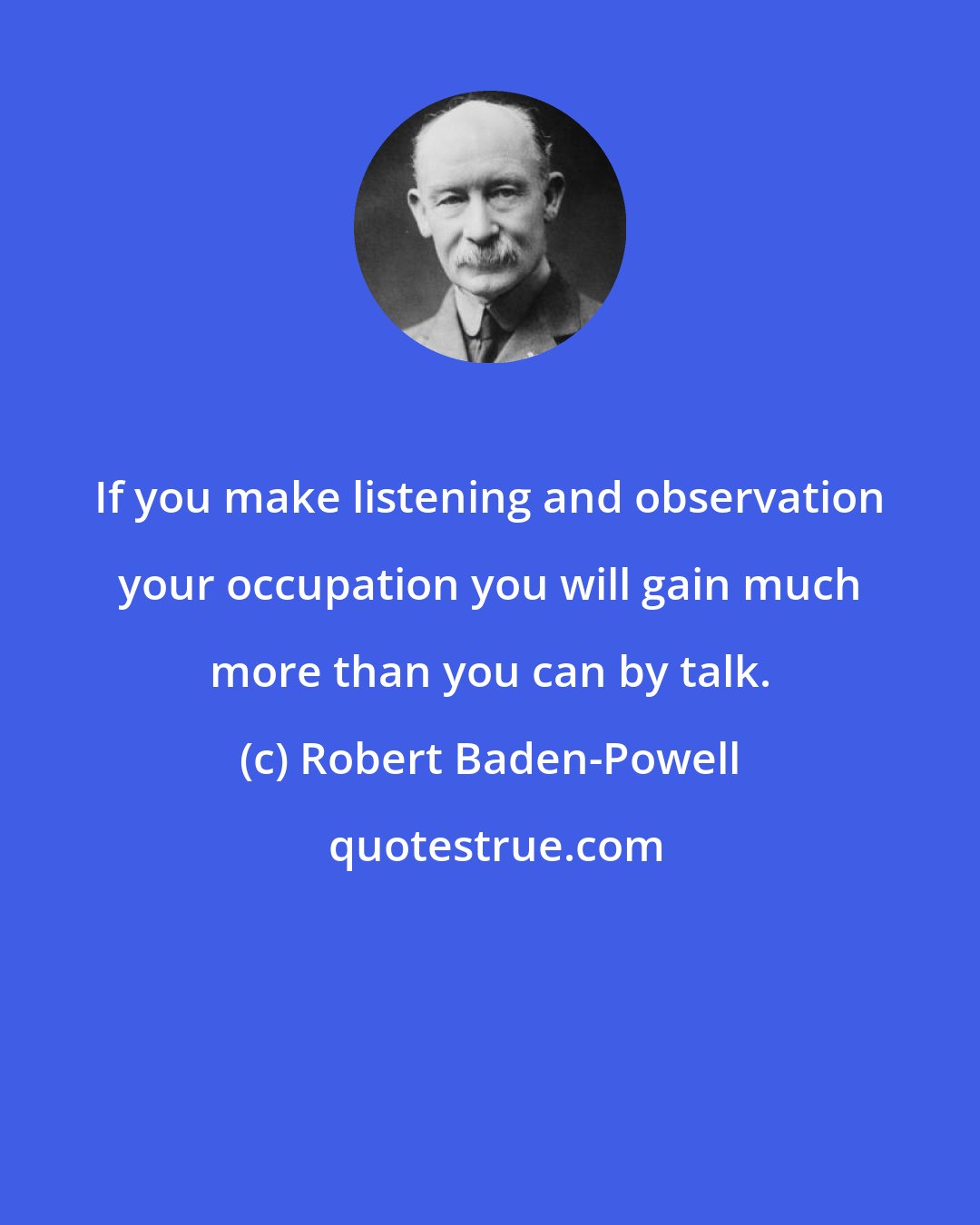 Robert Baden-Powell: If you make listening and observation your occupation you will gain much more than you can by talk.