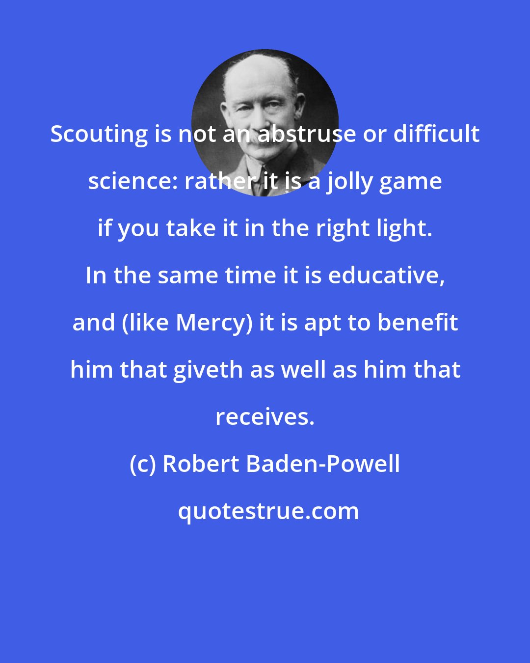 Robert Baden-Powell: Scouting is not an abstruse or difficult science: rather it is a jolly game if you take it in the right light. In the same time it is educative, and (like Mercy) it is apt to benefit him that giveth as well as him that receives.