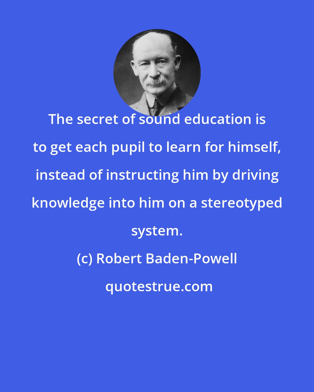 Robert Baden-Powell: The secret of sound education is to get each pupil to learn for himself, instead of instructing him by driving knowledge into him on a stereotyped system.