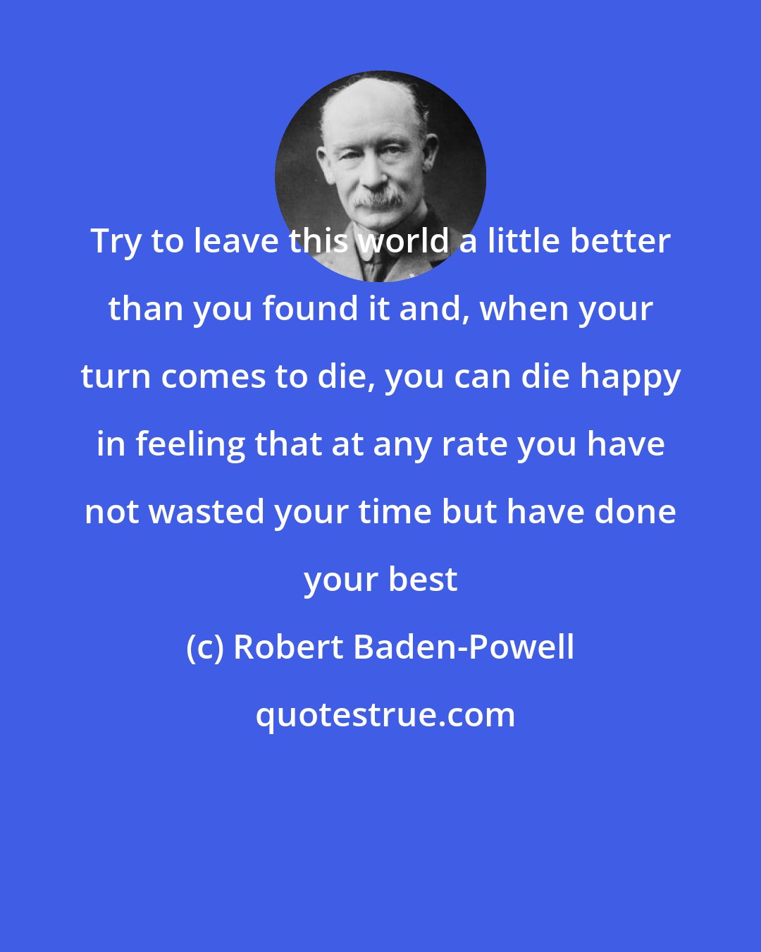 Robert Baden-Powell: Try to leave this world a little better than you found it and, when your turn comes to die, you can die happy in feeling that at any rate you have not wasted your time but have done your best