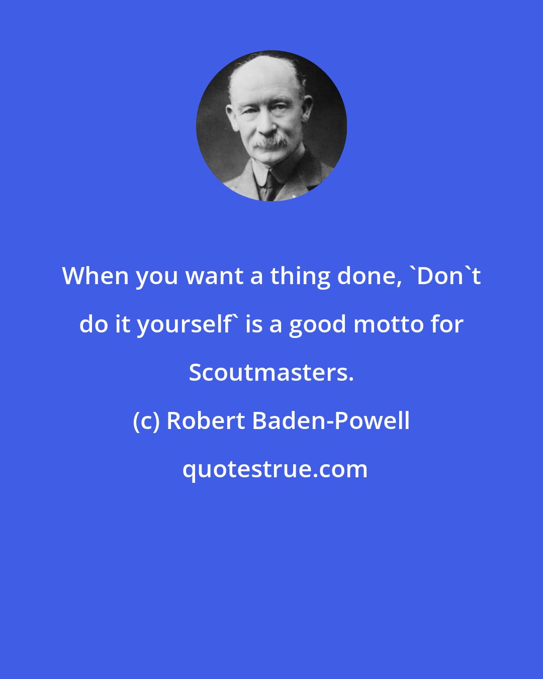 Robert Baden-Powell: When you want a thing done, 'Don't do it yourself' is a good motto for Scoutmasters.
