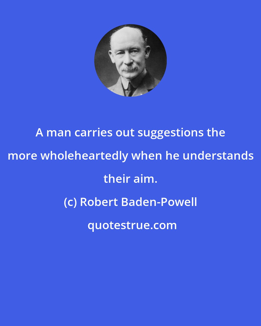 Robert Baden-Powell: A man carries out suggestions the more wholeheartedly when he understands their aim.