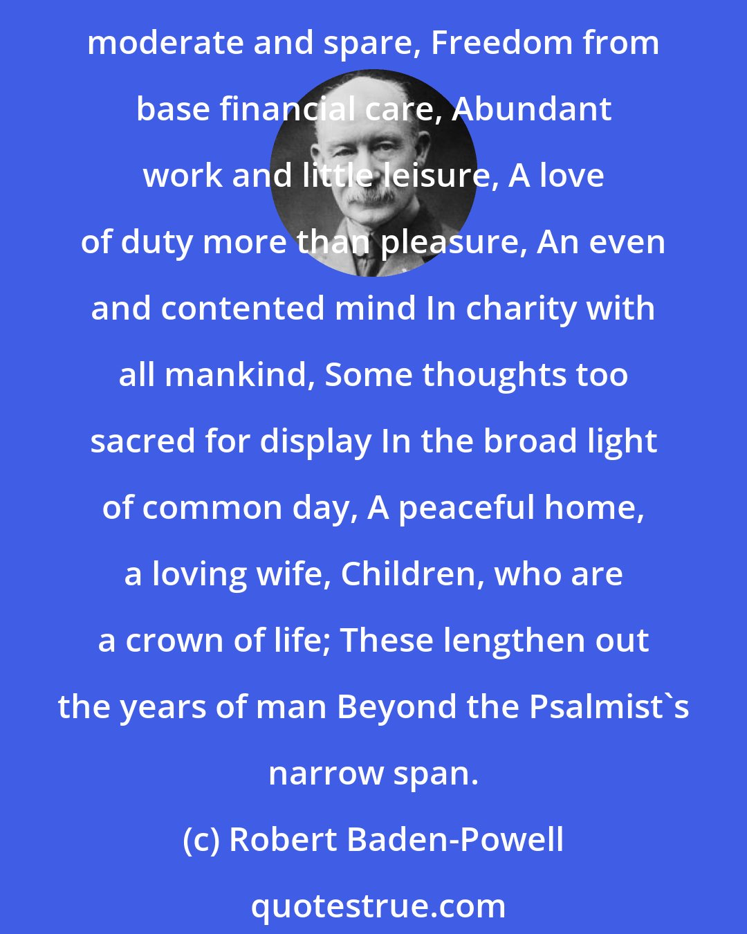 Robert Baden-Powell: Possibly the best suggestion in condensed form, as to how to live, was given by my old Headmaster, Dr. Haig Brown, in 1904, when he wrote his Recipe for Old Age. A diet moderate and spare, Freedom from base financial care, Abundant work and little leisure, A love of duty more than pleasure, An even and contented mind In charity with all mankind, Some thoughts too sacred for display In the broad light of common day, A peaceful home, a loving wife, Children, who are a crown of life; These lengthen out the years of man Beyond the Psalmist's narrow span.