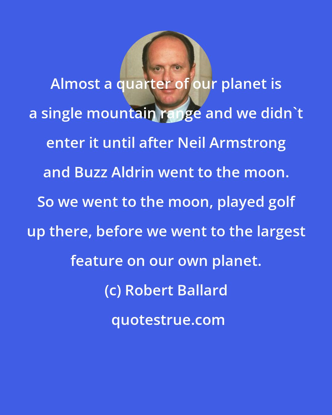 Robert Ballard: Almost a quarter of our planet is a single mountain range and we didn't enter it until after Neil Armstrong and Buzz Aldrin went to the moon. So we went to the moon, played golf up there, before we went to the largest feature on our own planet.