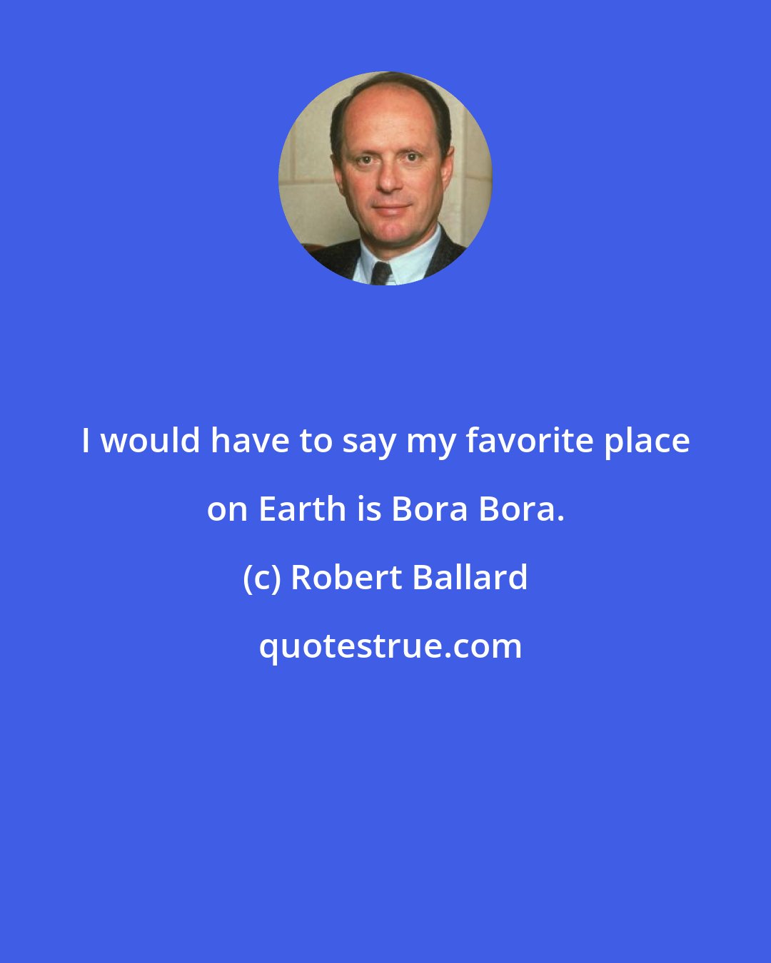 Robert Ballard: I would have to say my favorite place on Earth is Bora Bora.