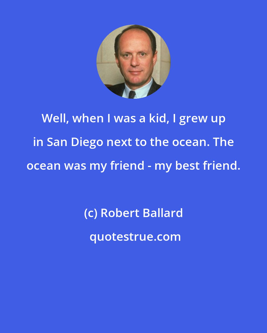 Robert Ballard: Well, when I was a kid, I grew up in San Diego next to the ocean. The ocean was my friend - my best friend.