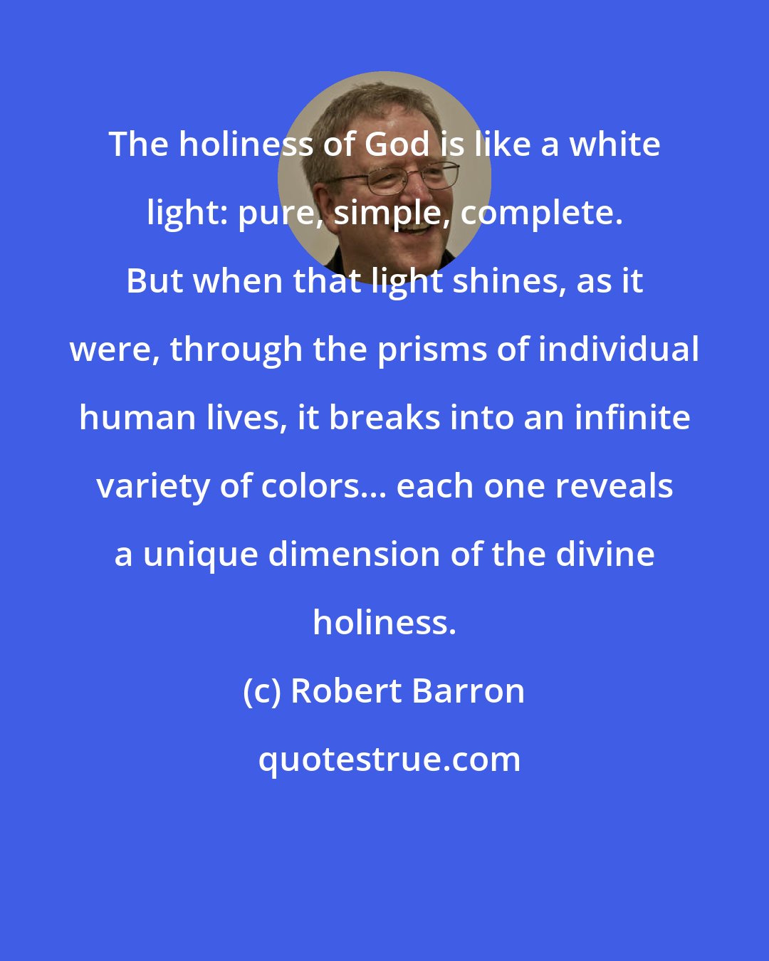 Robert Barron: The holiness of God is like a white light: pure, simple, complete. But when that light shines, as it were, through the prisms of individual human lives, it breaks into an infinite variety of colors... each one reveals a unique dimension of the divine holiness.