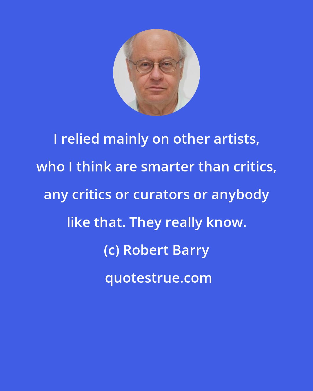 Robert Barry: I relied mainly on other artists, who I think are smarter than critics, any critics or curators or anybody like that. They really know.