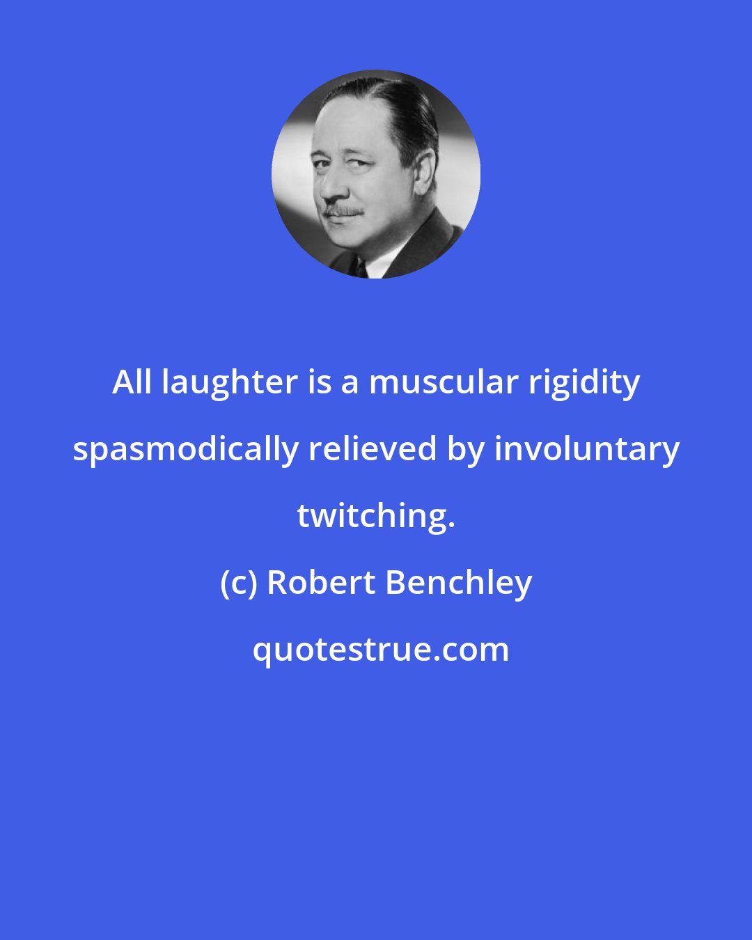 Robert Benchley: All laughter is a muscular rigidity spasmodically relieved by involuntary twitching.