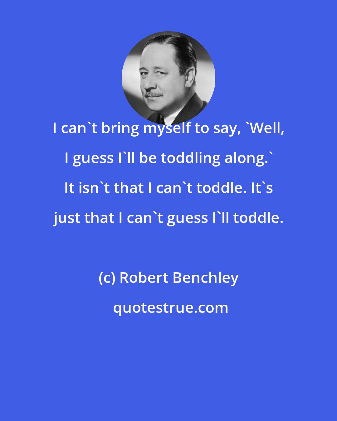 Robert Benchley: I can't bring myself to say, 'Well, I guess I'll be toddling along.' It isn't that I can't toddle. It's just that I can't guess I'll toddle.