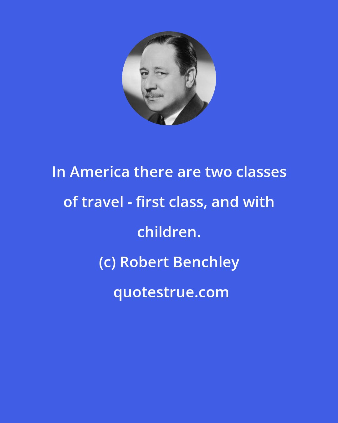 Robert Benchley: In America there are two classes of travel - first class, and with children.
