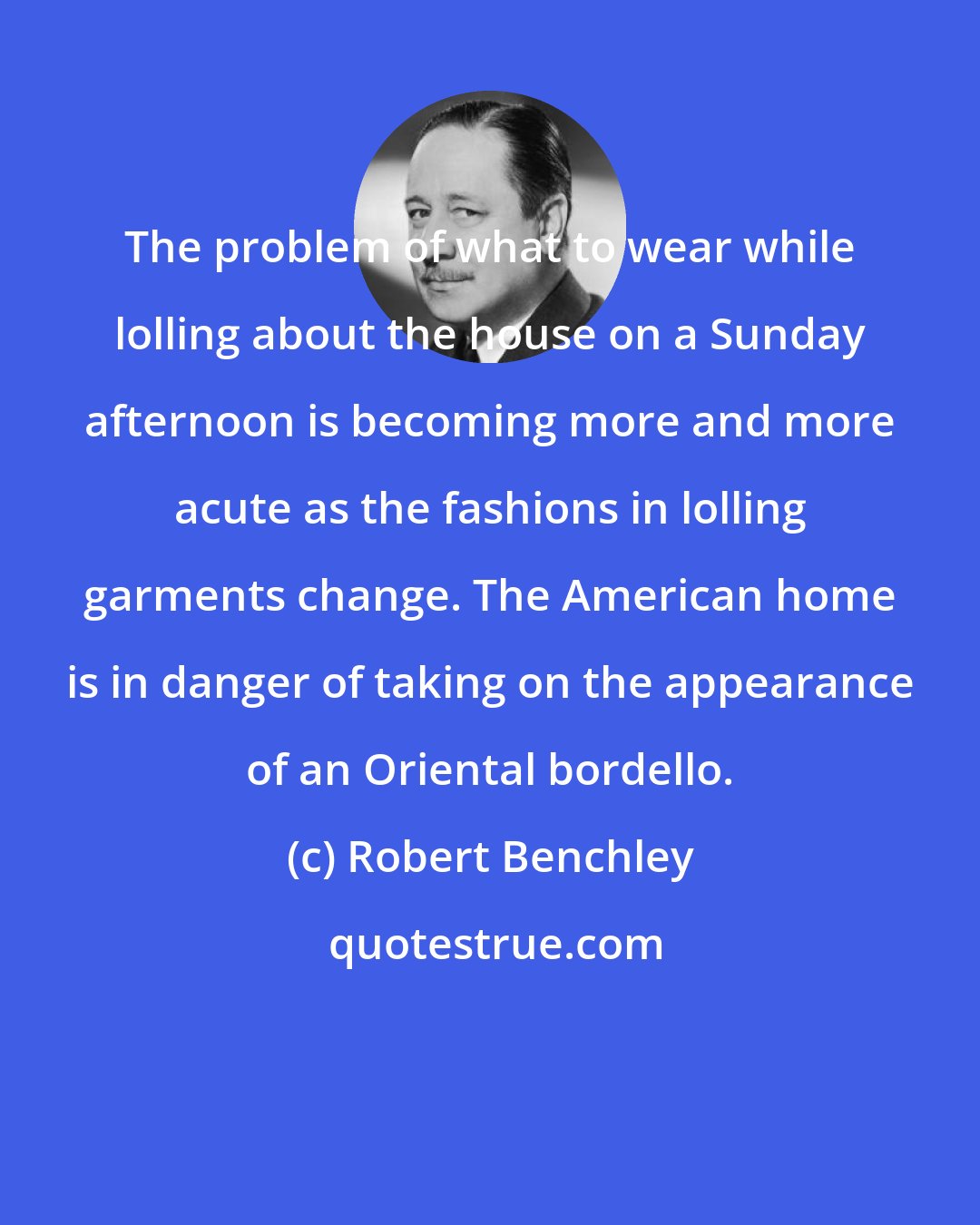 Robert Benchley: The problem of what to wear while lolling about the house on a Sunday afternoon is becoming more and more acute as the fashions in lolling garments change. The American home is in danger of taking on the appearance of an Oriental bordello.