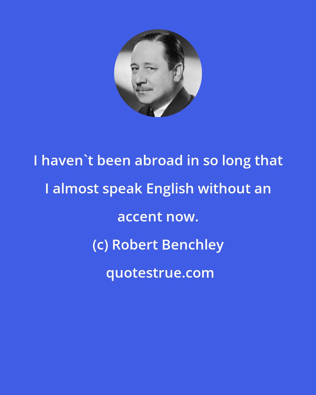 Robert Benchley: I haven't been abroad in so long that I almost speak English without an accent now.