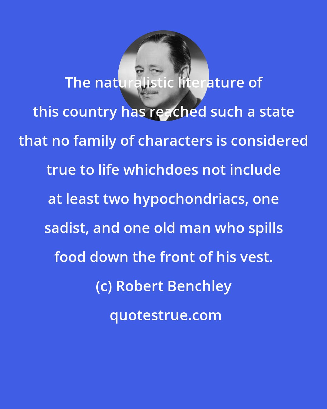 Robert Benchley: The naturalistic literature of this country has reached such a state that no family of characters is considered true to life whichdoes not include at least two hypochondriacs, one sadist, and one old man who spills food down the front of his vest.