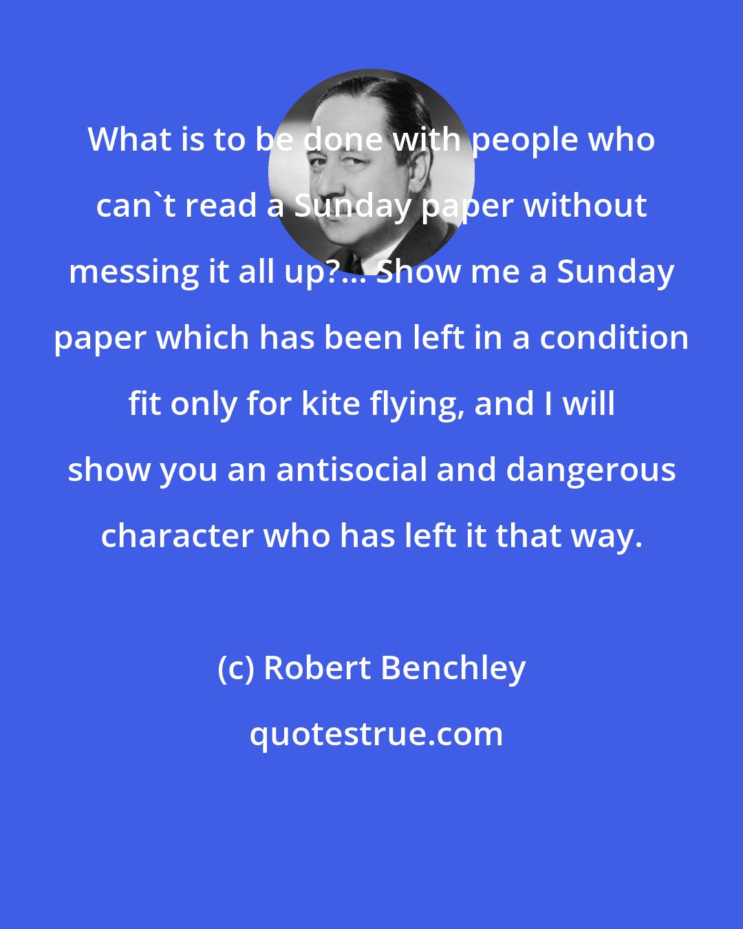 Robert Benchley: What is to be done with people who can't read a Sunday paper without messing it all up?... Show me a Sunday paper which has been left in a condition fit only for kite flying, and I will show you an antisocial and dangerous character who has left it that way.