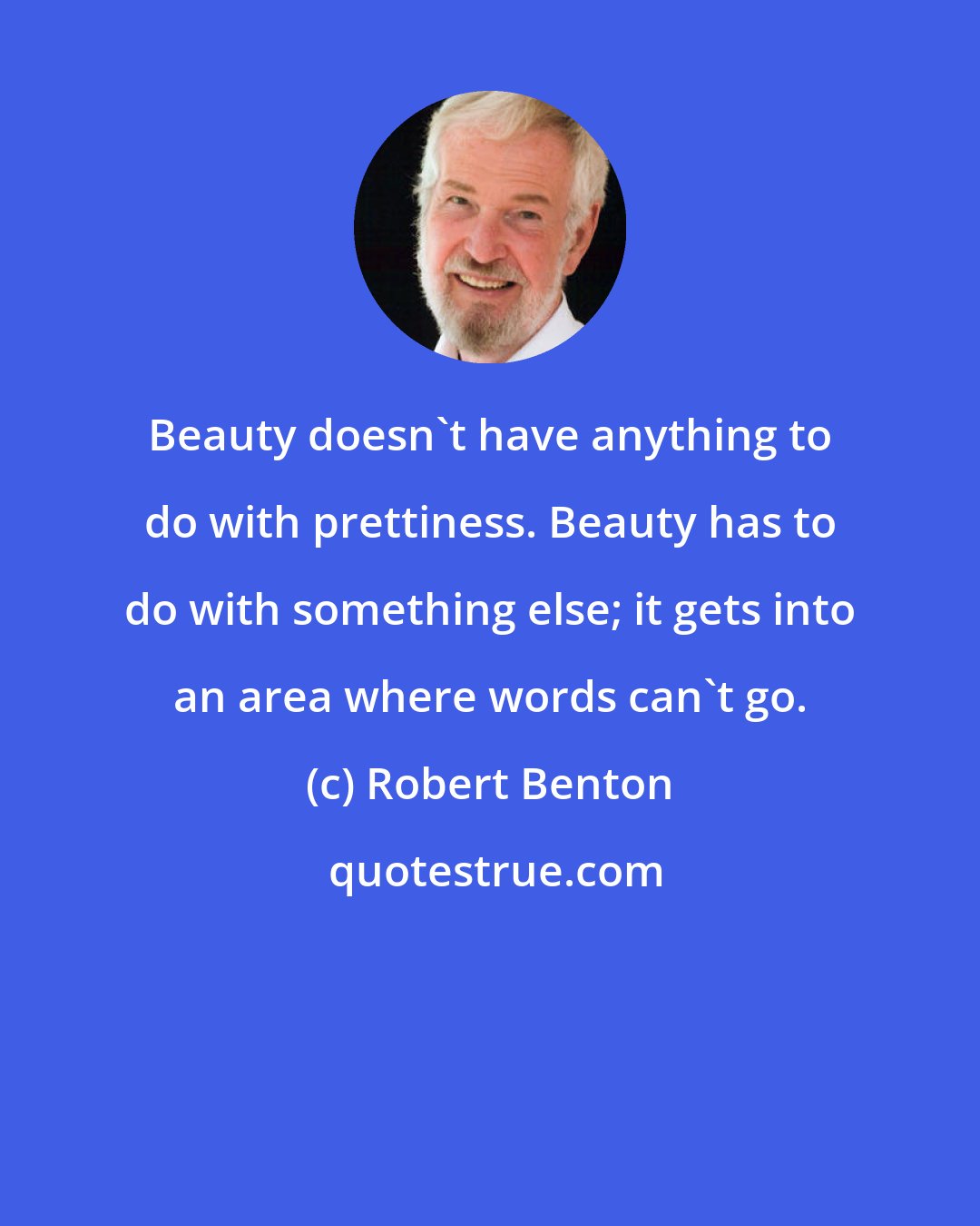 Robert Benton: Beauty doesn't have anything to do with prettiness. Beauty has to do with something else; it gets into an area where words can't go.