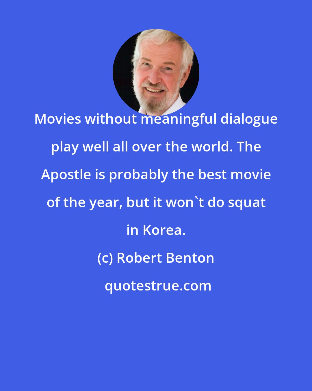 Robert Benton: Movies without meaningful dialogue play well all over the world. The Apostle is probably the best movie of the year, but it won't do squat in Korea.
