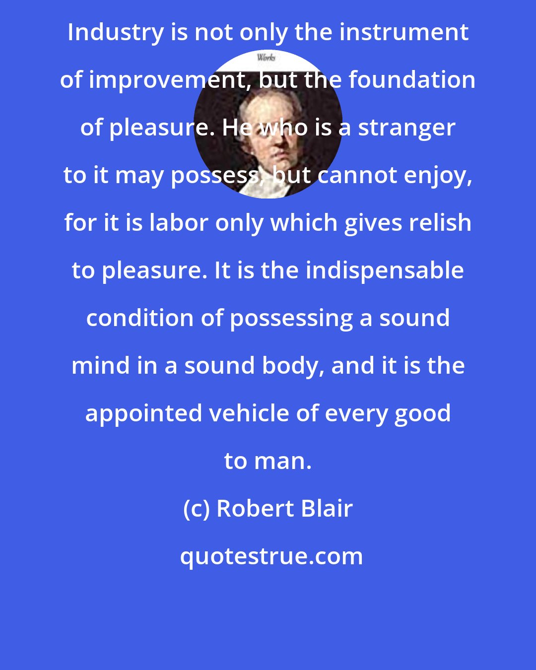 Robert Blair: Industry is not only the instrument of improvement, but the foundation of pleasure. He who is a stranger to it may possess, but cannot enjoy, for it is labor only which gives relish to pleasure. It is the indispensable condition of possessing a sound mind in a sound body, and it is the appointed vehicle of every good to man.