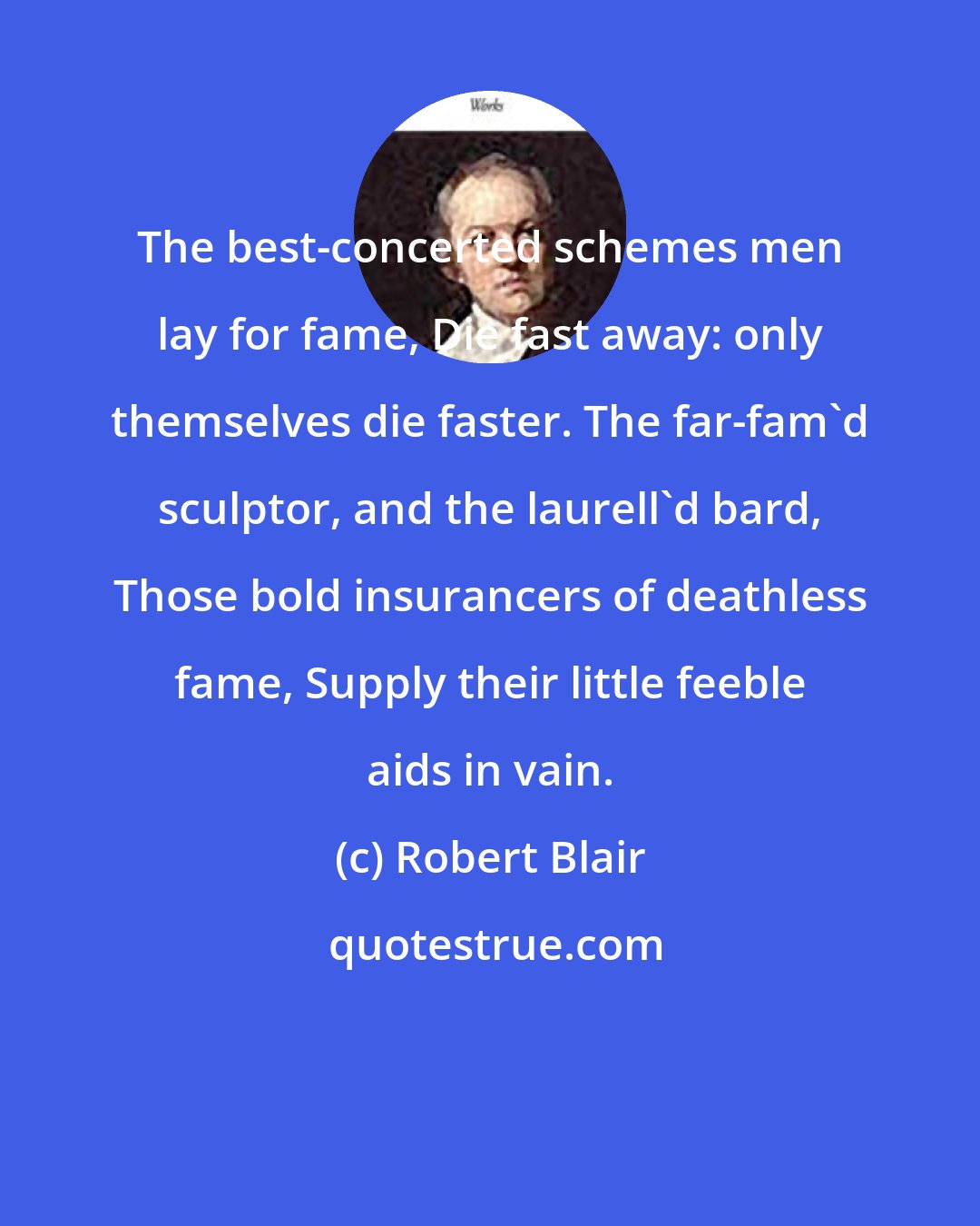 Robert Blair: The best-concerted schemes men lay for fame, Die fast away: only themselves die faster. The far-fam'd sculptor, and the laurell'd bard, Those bold insurancers of deathless fame, Supply their little feeble aids in vain.