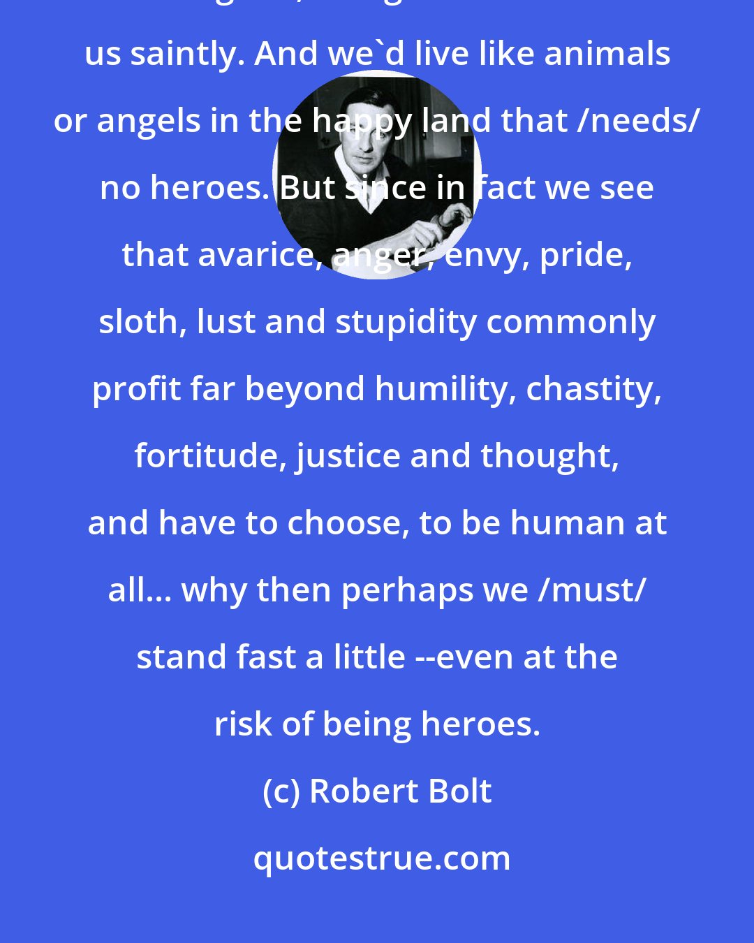 Robert Bolt: If we lived in a State where virtue was profitable, common sense would make us good, and greed would make us saintly. And we'd live like animals or angels in the happy land that /needs/ no heroes. But since in fact we see that avarice, anger, envy, pride, sloth, lust and stupidity commonly profit far beyond humility, chastity, fortitude, justice and thought, and have to choose, to be human at all... why then perhaps we /must/ stand fast a little --even at the risk of being heroes.
