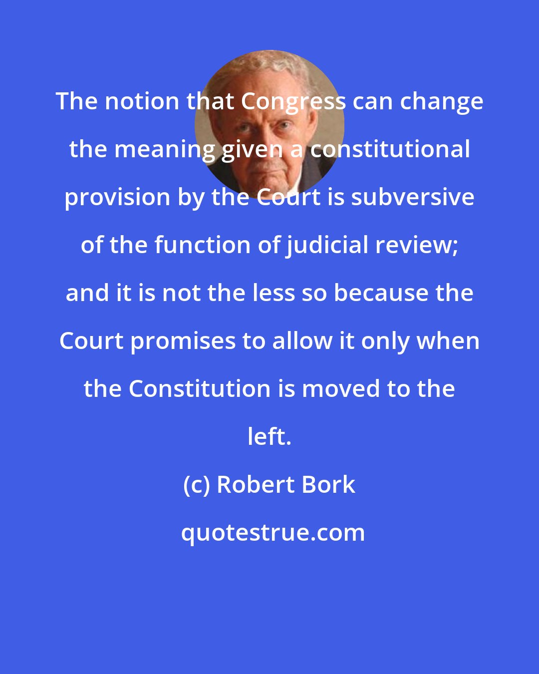 Robert Bork: The notion that Congress can change the meaning given a constitutional provision by the Court is subversive of the function of judicial review; and it is not the less so because the Court promises to allow it only when the Constitution is moved to the left.