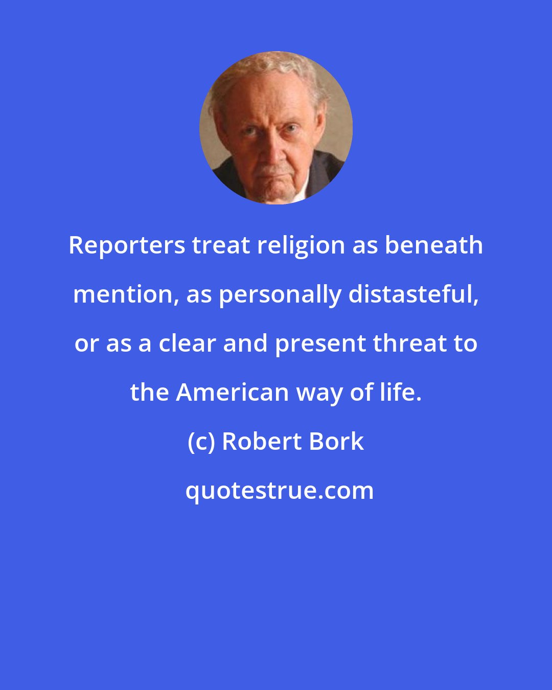 Robert Bork: Reporters treat religion as beneath mention, as personally distasteful, or as a clear and present threat to the American way of life.