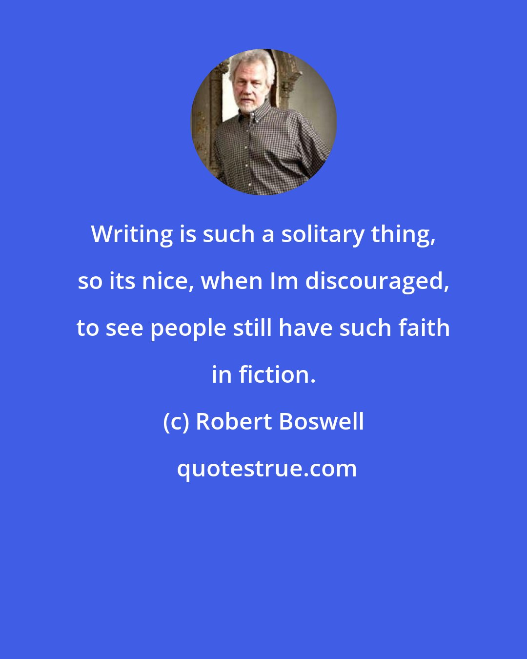 Robert Boswell: Writing is such a solitary thing, so its nice, when Im discouraged, to see people still have such faith in fiction.