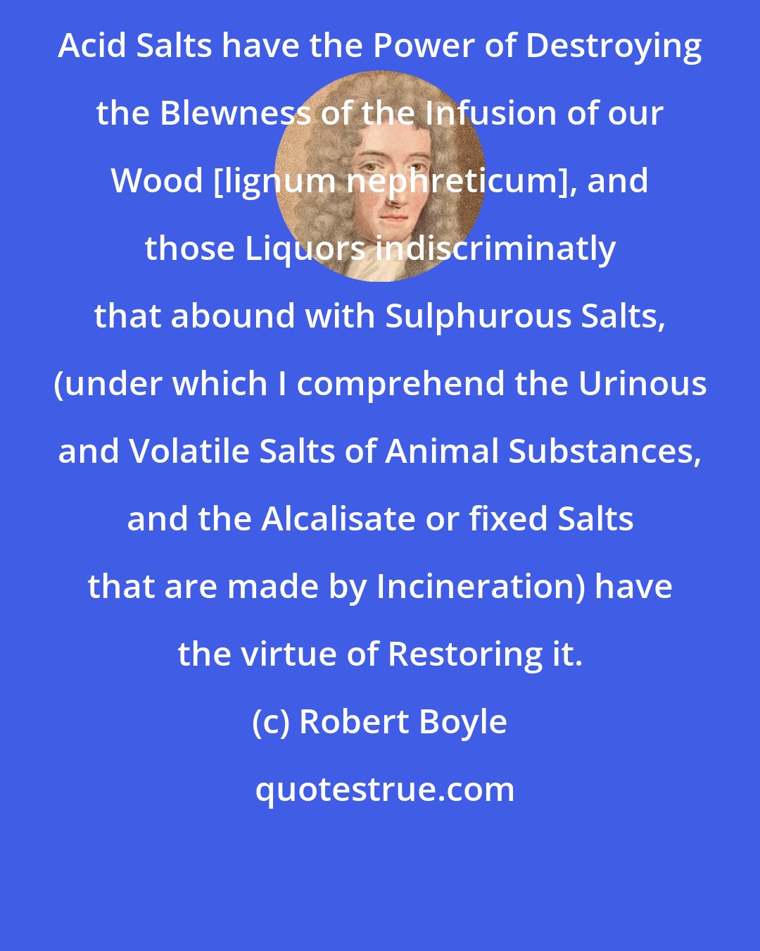 Robert Boyle: Acid Salts have the Power of Destroying the Blewness of the Infusion of our Wood [lignum nephreticum], and those Liquors indiscriminatly that abound with Sulphurous Salts, (under which I comprehend the Urinous and Volatile Salts of Animal Substances, and the Alcalisate or fixed Salts that are made by Incineration) have the virtue of Restoring it.