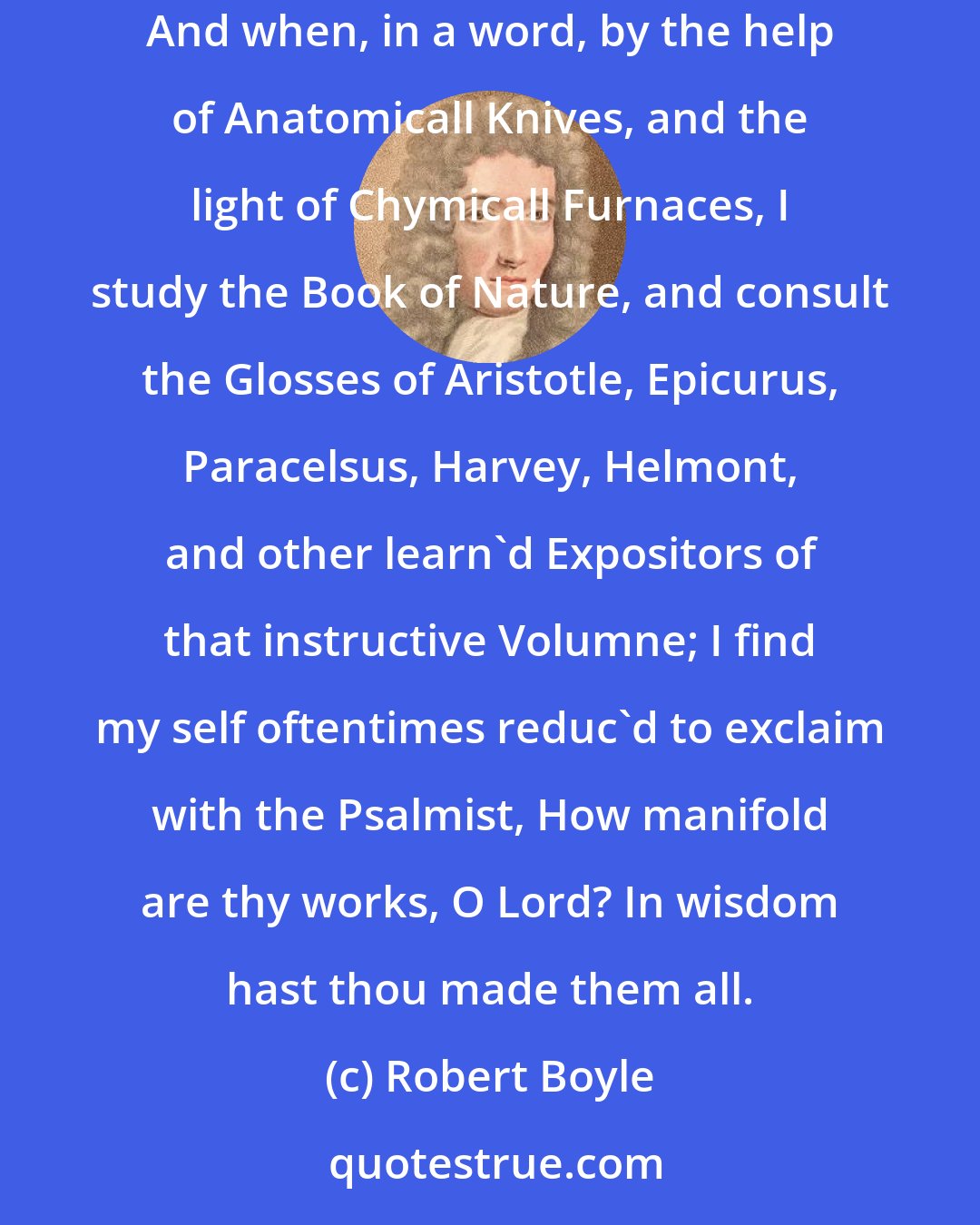 Robert Boyle: And when with excellent Microscopes I discern in otherwise invisible Objects the Inimitable Subtlety of Nature's Curious Workmanship; And when, in a word, by the help of Anatomicall Knives, and the light of Chymicall Furnaces, I study the Book of Nature, and consult the Glosses of Aristotle, Epicurus, Paracelsus, Harvey, Helmont, and other learn'd Expositors of that instructive Volumne; I find my self oftentimes reduc'd to exclaim with the Psalmist, How manifold are thy works, O Lord? In wisdom hast thou made them all.