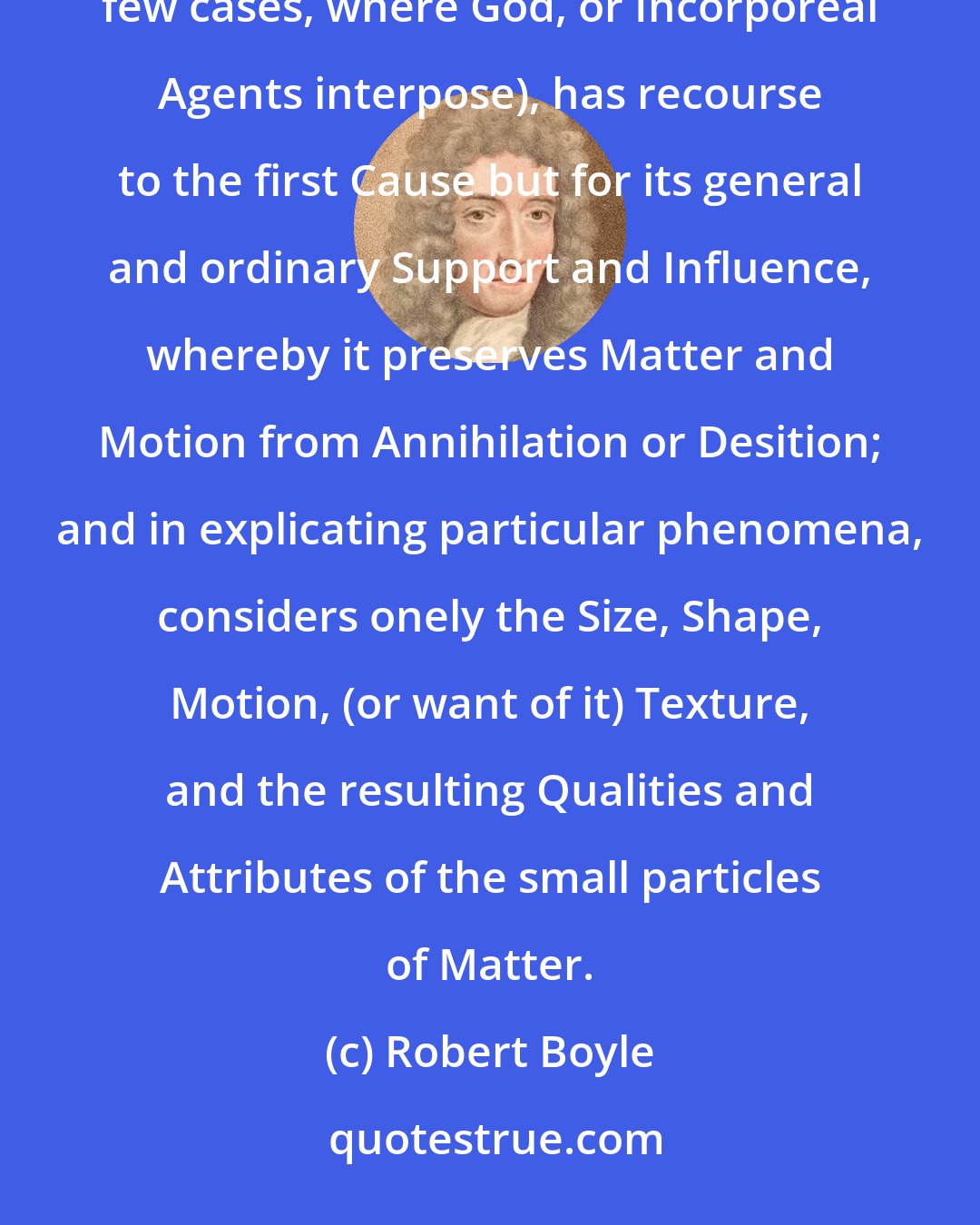 Robert Boyle: But the World being once fram'd, and the course of Nature establish'd, the Naturalist, (except in some few cases, where God, or Incorporeal Agents interpose), has recourse to the first Cause but for its general and ordinary Support and Influence, whereby it preserves Matter and Motion from Annihilation or Desition; and in explicating particular phenomena, considers onely the Size, Shape, Motion, (or want of it) Texture, and the resulting Qualities and Attributes of the small particles of Matter.