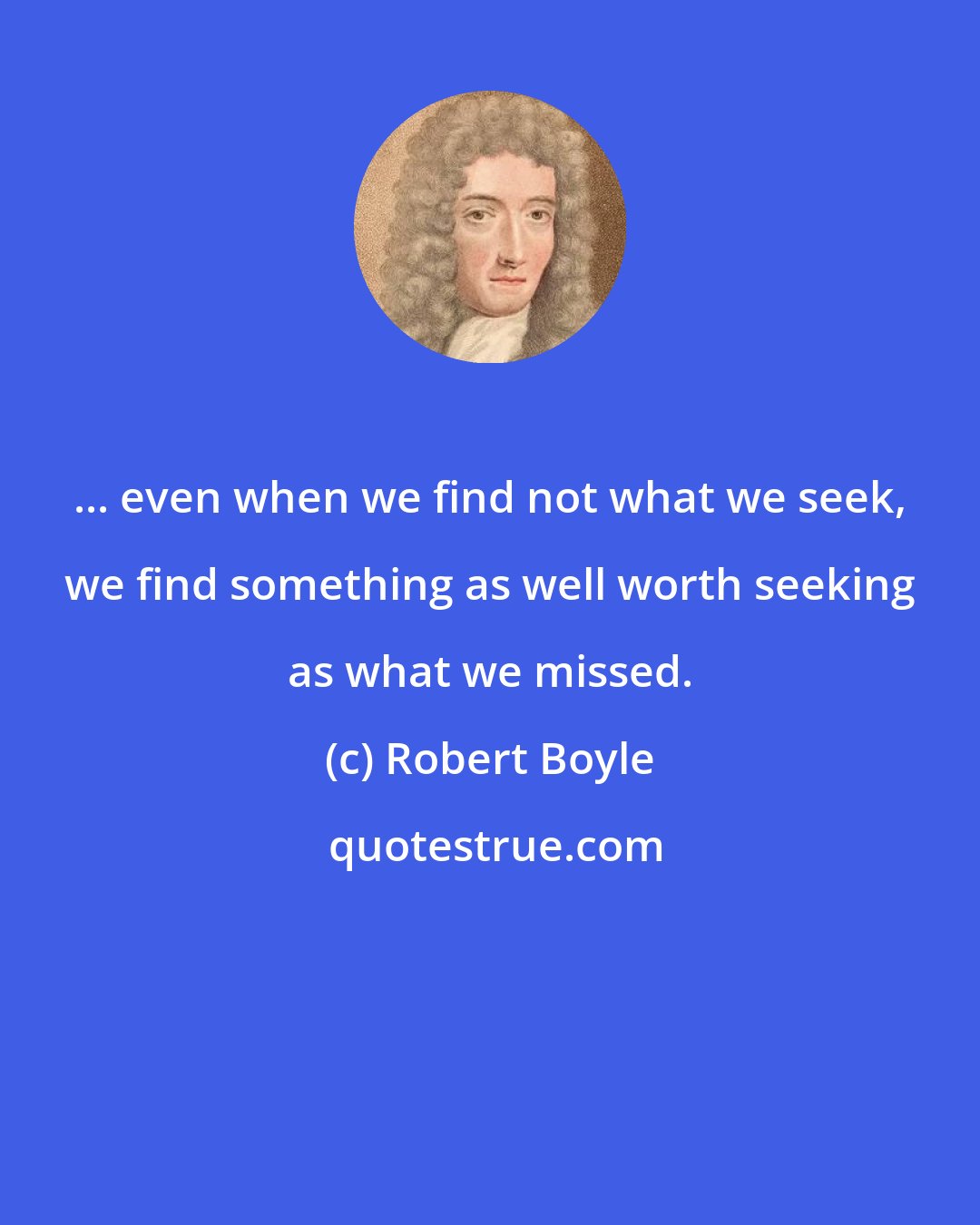 Robert Boyle: ... even when we find not what we seek, we find something as well worth seeking as what we missed.