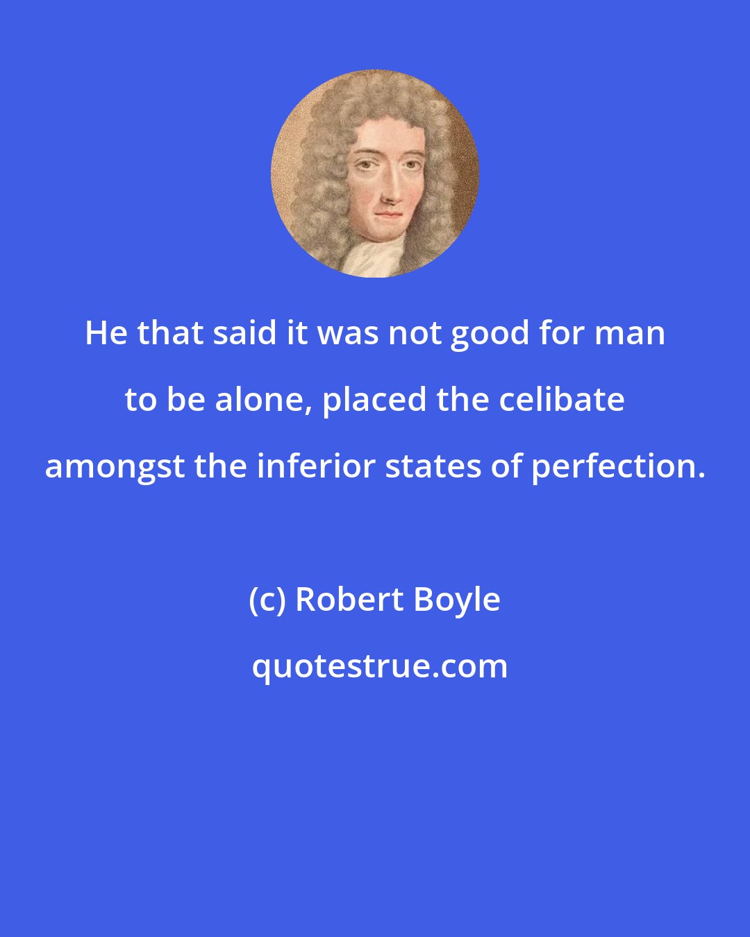 Robert Boyle: He that said it was not good for man to be alone, placed the celibate amongst the inferior states of perfection.