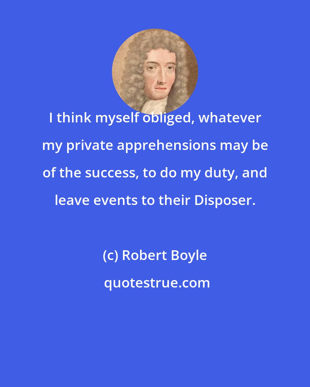 Robert Boyle: I think myself obliged, whatever my private apprehensions may be of the success, to do my duty, and leave events to their Disposer.