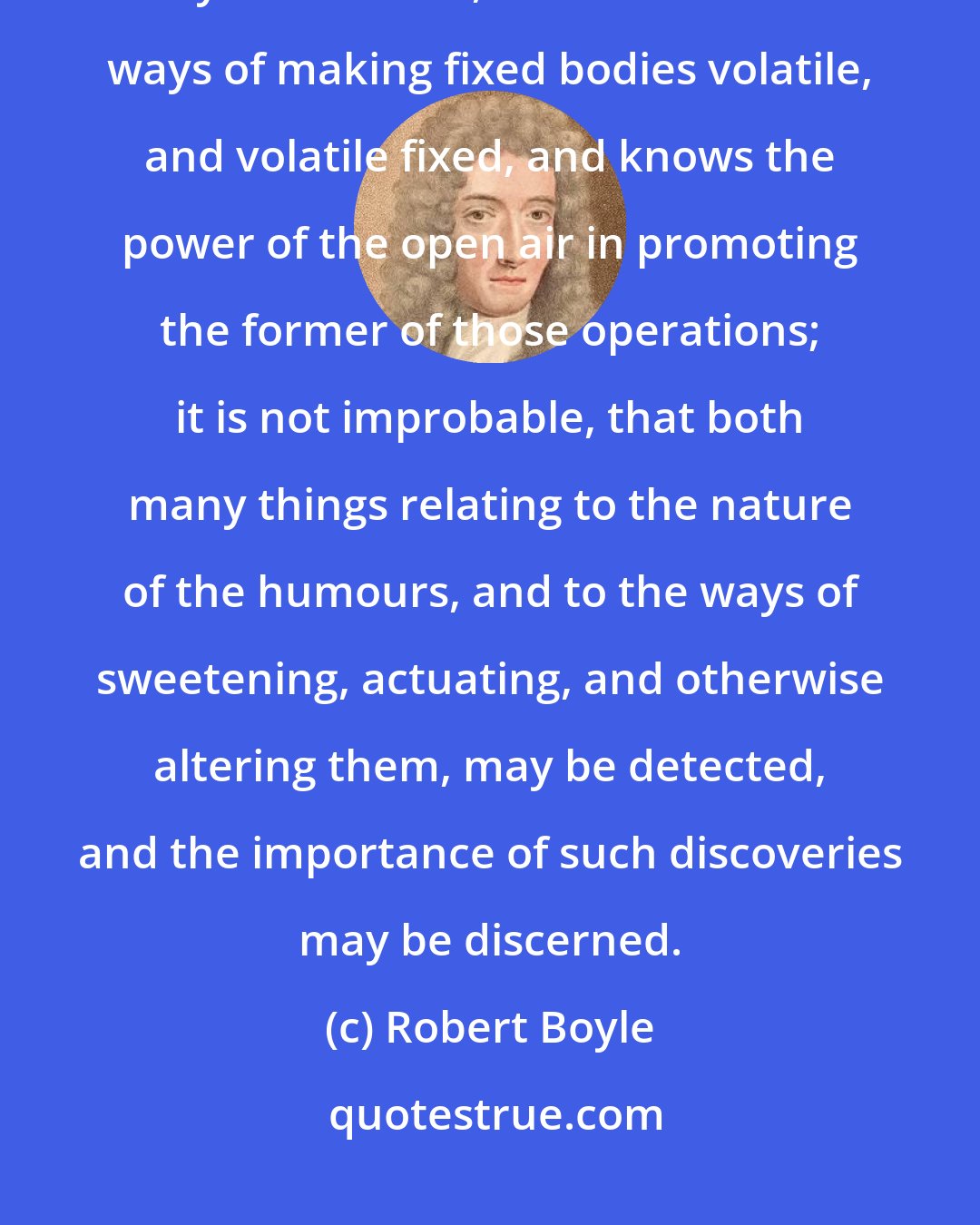 Robert Boyle: If the juices of the body were more chymically examined, especially by a naturalist, that knows the ways of making fixed bodies volatile, and volatile fixed, and knows the power of the open air in promoting the former of those operations; it is not improbable, that both many things relating to the nature of the humours, and to the ways of sweetening, actuating, and otherwise altering them, may be detected, and the importance of such discoveries may be discerned.