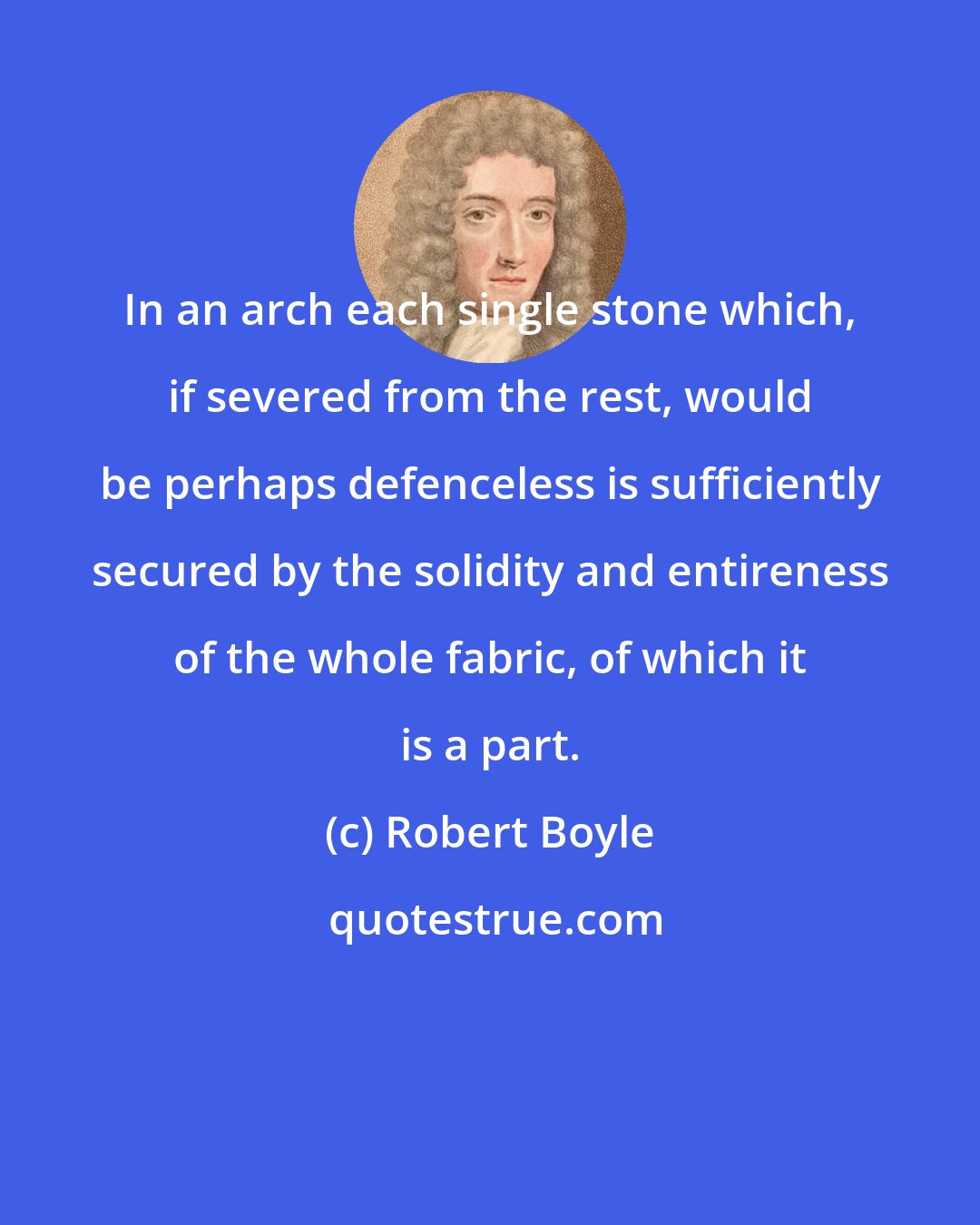 Robert Boyle: In an arch each single stone which, if severed from the rest, would be perhaps defenceless is sufficiently secured by the solidity and entireness of the whole fabric, of which it is a part.