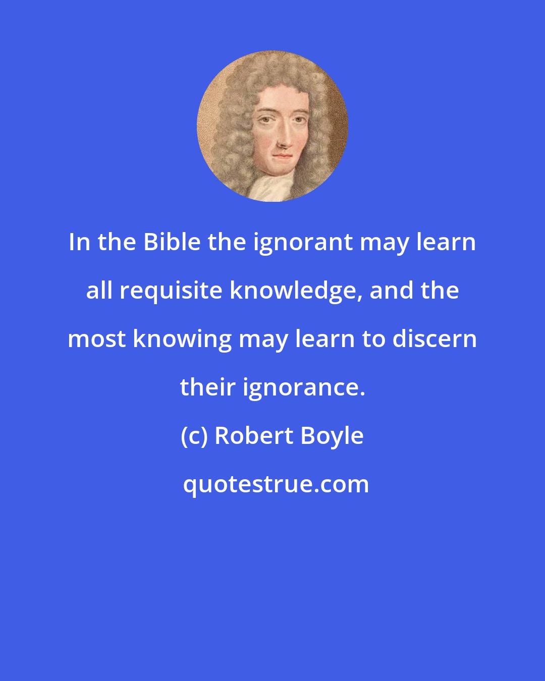 Robert Boyle: In the Bible the ignorant may learn all requisite knowledge, and the most knowing may learn to discern their ignorance.