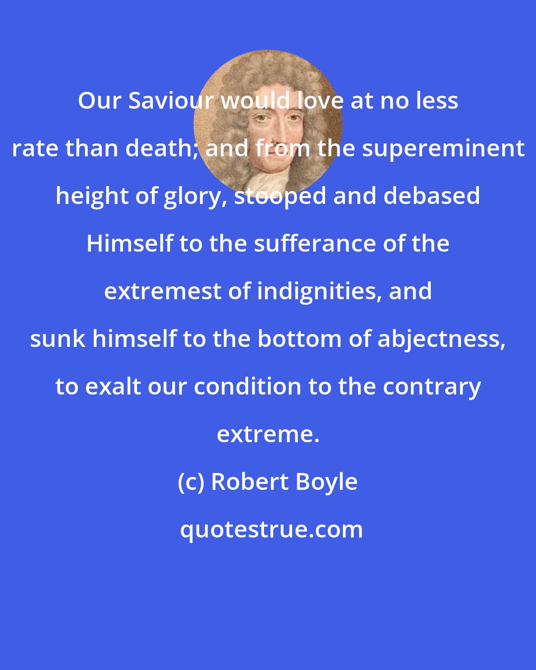 Robert Boyle: Our Saviour would love at no less rate than death; and from the supereminent height of glory, stooped and debased Himself to the sufferance of the extremest of indignities, and sunk himself to the bottom of abjectness, to exalt our condition to the contrary extreme.