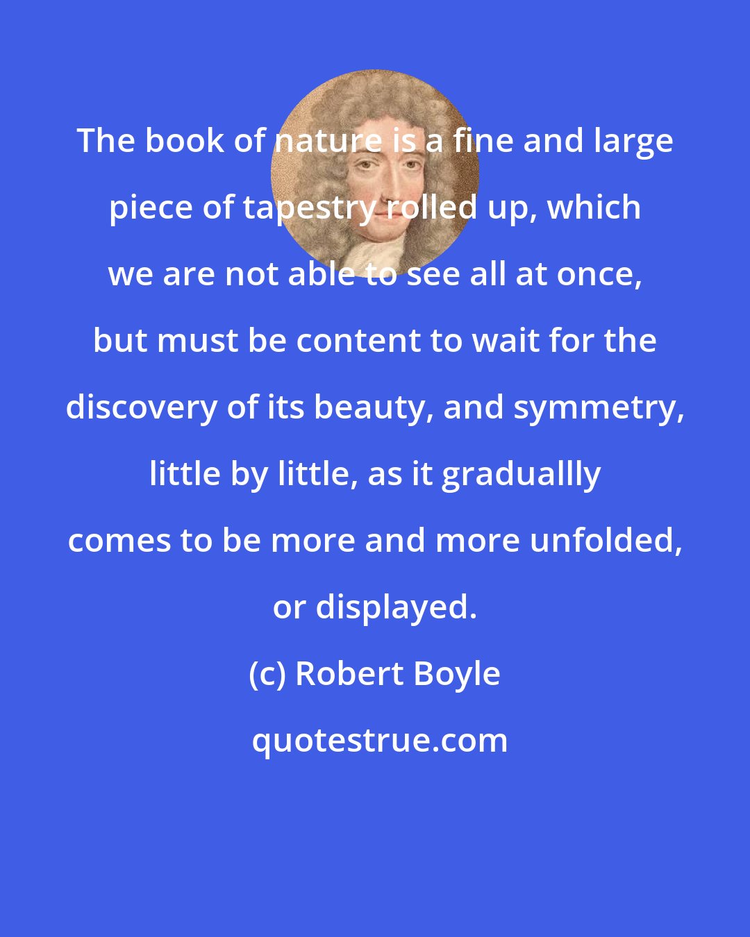 Robert Boyle: The book of nature is a fine and large piece of tapestry rolled up, which we are not able to see all at once, but must be content to wait for the discovery of its beauty, and symmetry, little by little, as it graduallly comes to be more and more unfolded, or displayed.