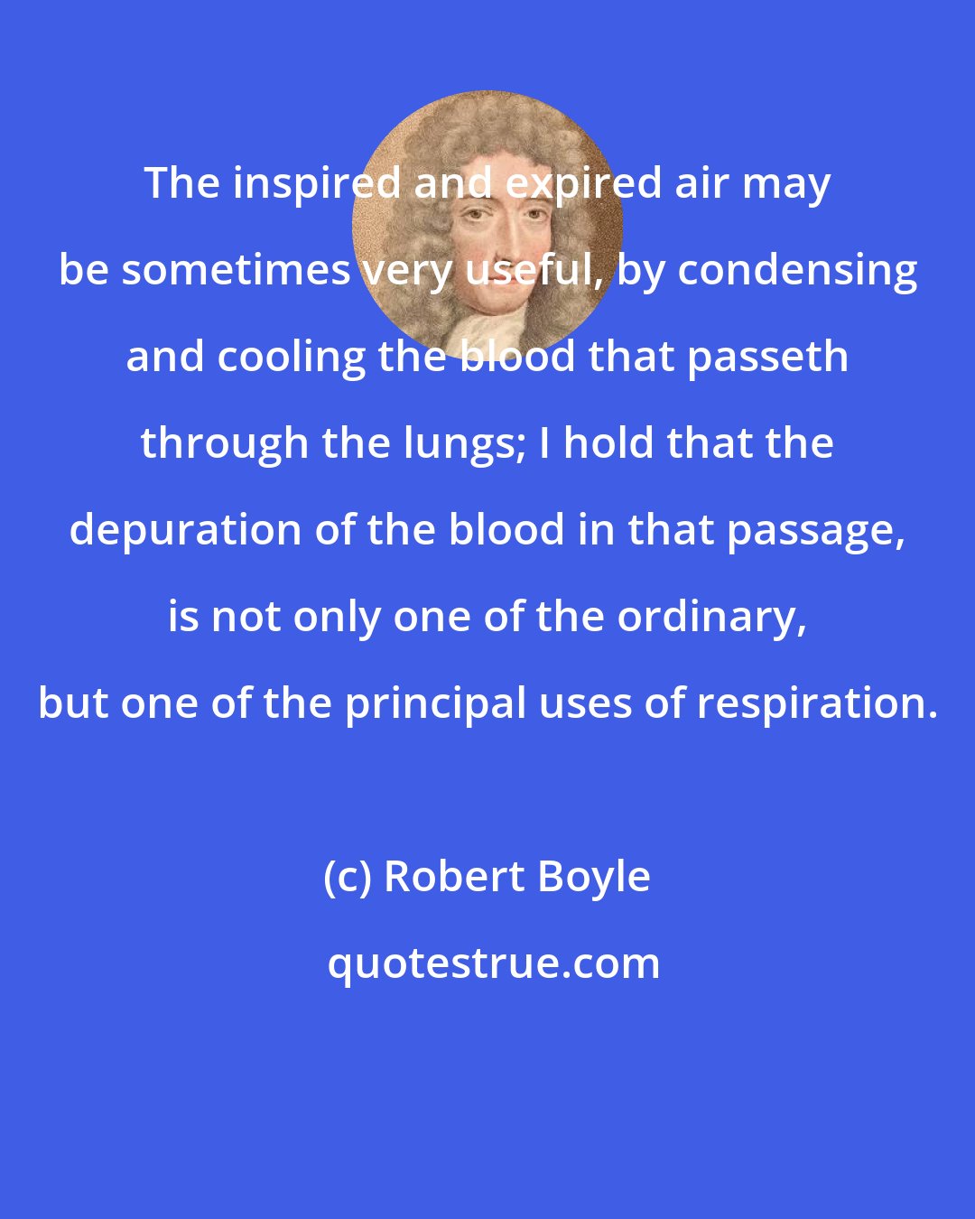 Robert Boyle: The inspired and expired air may be sometimes very useful, by condensing and cooling the blood that passeth through the lungs; I hold that the depuration of the blood in that passage, is not only one of the ordinary, but one of the principal uses of respiration.