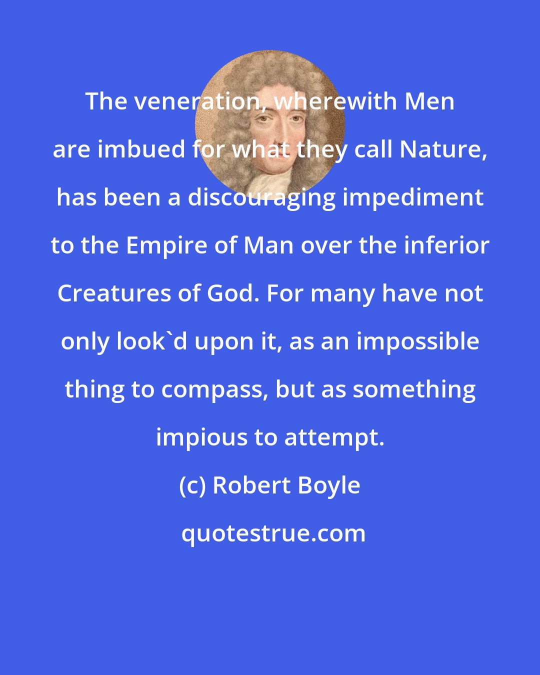 Robert Boyle: The veneration, wherewith Men are imbued for what they call Nature, has been a discouraging impediment to the Empire of Man over the inferior Creatures of God. For many have not only look'd upon it, as an impossible thing to compass, but as something impious to attempt.