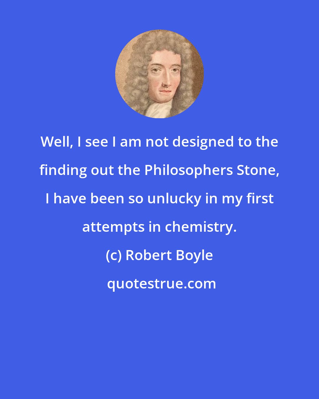 Robert Boyle: Well, I see I am not designed to the finding out the Philosophers Stone, I have been so unlucky in my first attempts in chemistry.