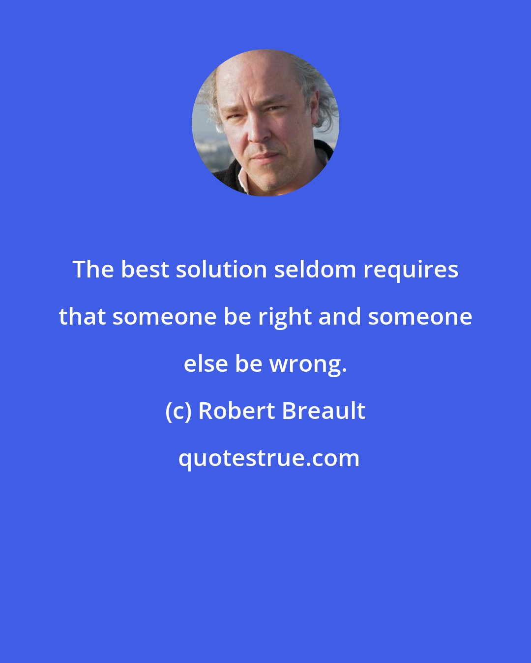 Robert Breault: The best solution seldom requires that someone be right and someone else be wrong.