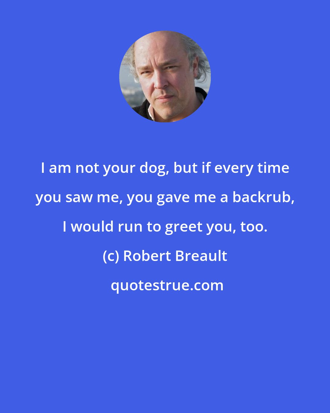 Robert Breault: I am not your dog, but if every time you saw me, you gave me a backrub, I would run to greet you, too.