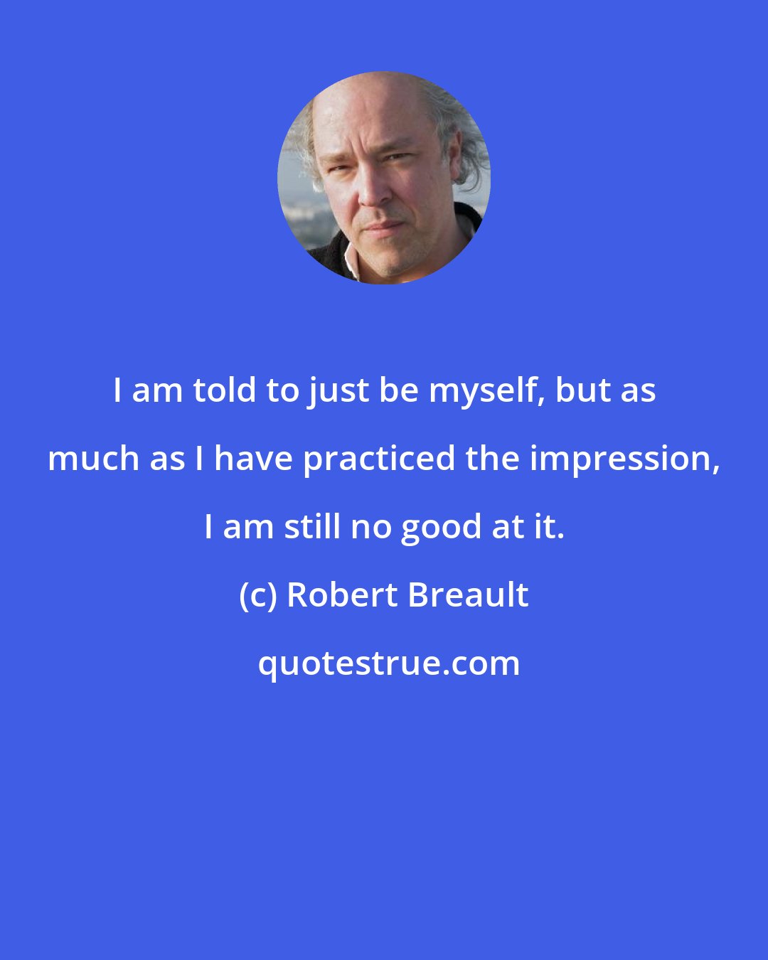 Robert Breault: I am told to just be myself, but as much as I have practiced the impression, I am still no good at it.