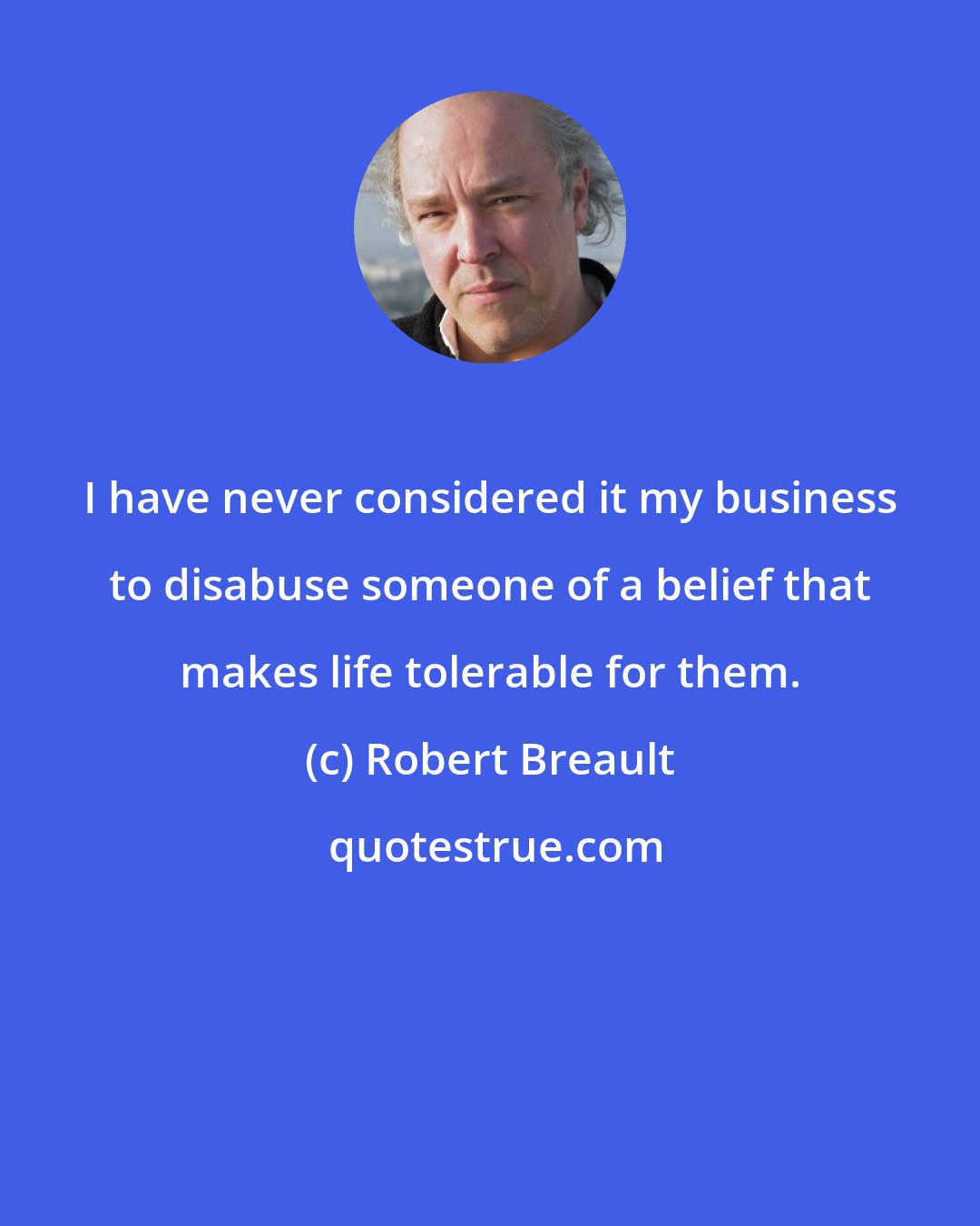 Robert Breault: I have never considered it my business to disabuse someone of a belief that makes life tolerable for them.