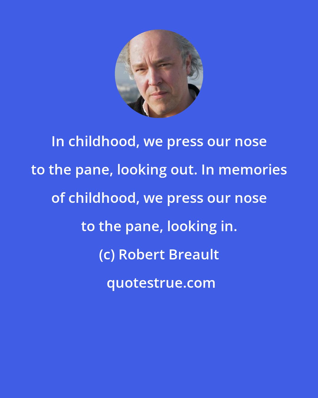 Robert Breault: In childhood, we press our nose to the pane, looking out. In memories of childhood, we press our nose to the pane, looking in.