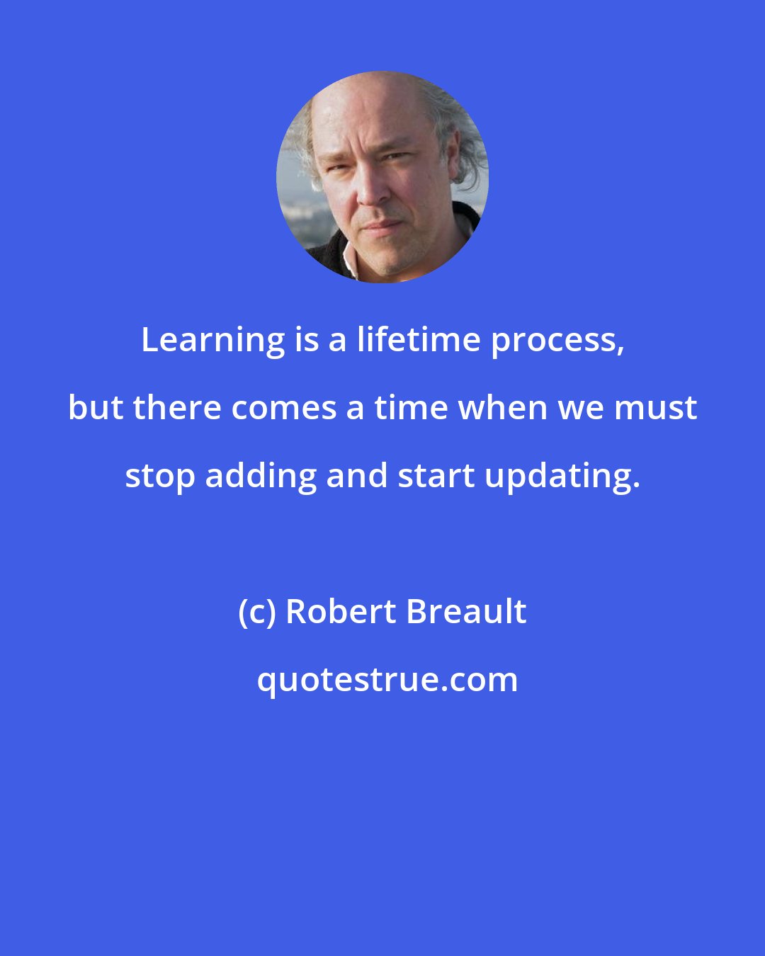 Robert Breault: Learning is a lifetime process, but there comes a time when we must stop adding and start updating.
