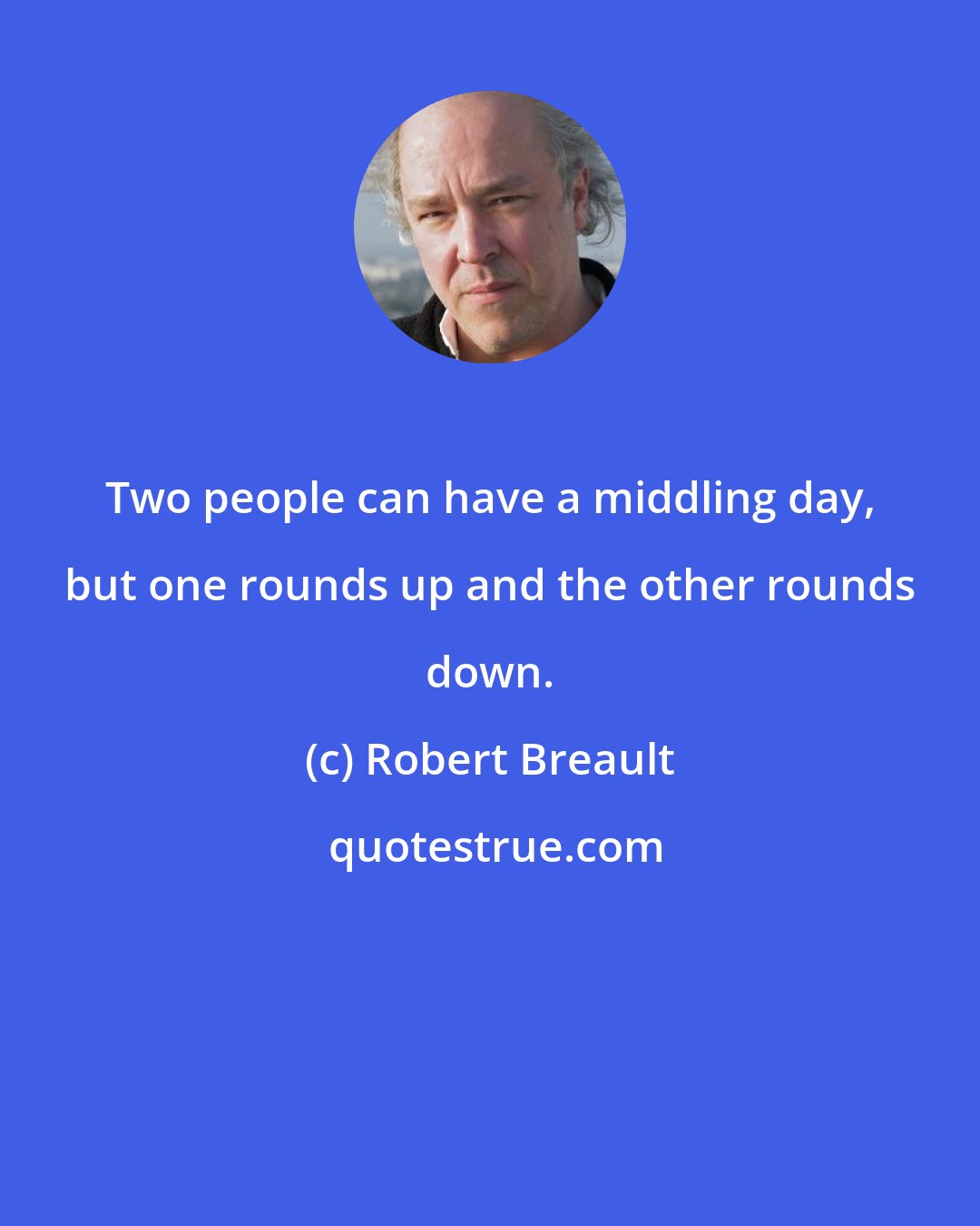 Robert Breault: Two people can have a middling day, but one rounds up and the other rounds down.