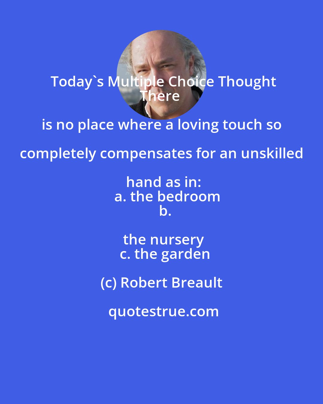 Robert Breault: Today's Multiple Choice Thought
There is no place where a loving touch so completely compensates for an unskilled hand as in:
   a. the bedroom
   b. the nursery
   c. the garden